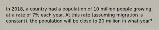 In 2018, a country had a population of 10 million people growing at a rate of 7% each year. At this rate (assuming migration is constant), the population will be close to 20 million in what year?