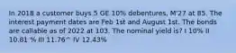 In 2018 a customer buys 5 GE 10% debentures, M'27 at 85. The interest payment dates are Feb 1st and August 1st. The bonds are callable as of 2022 at 103. The nominal yield is? I 10% II 10.81 % III 11.76^ IV 12.43%