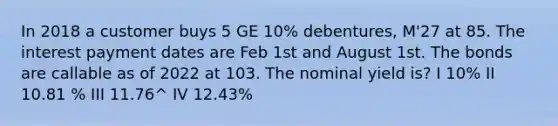 In 2018 a customer buys 5 GE 10% debentures, M'27 at 85. The interest payment dates are Feb 1st and August 1st. The bonds are callable as of 2022 at 103. The nominal yield is? I 10% II 10.81 % III 11.76^ IV 12.43%