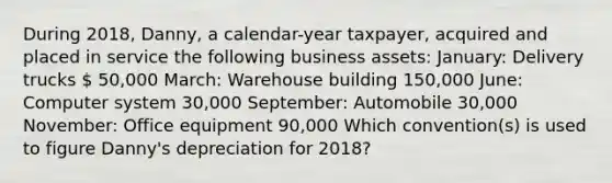 During 2018, Danny, a calendar-year taxpayer, acquired and placed in service the following business assets: January: Delivery trucks  50,000 March: Warehouse building 150,000 June: Computer system 30,000 September: Automobile 30,000 November: Office equipment 90,000 Which convention(s) is used to figure Danny's depreciation for 2018?