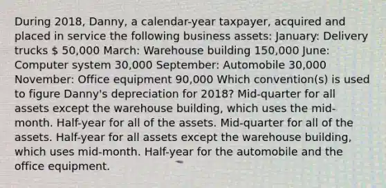 During 2018, Danny, a calendar-year taxpayer, acquired and placed in service the following business assets: January: Delivery trucks  50,000 March: Warehouse building 150,000 June: Computer system 30,000 September: Automobile 30,000 November: Office equipment 90,000 Which convention(s) is used to figure Danny's depreciation for 2018? Mid-quarter for all assets except the warehouse building, which uses the mid-month. Half-year for all of the assets. Mid-quarter for all of the assets. Half-year for all assets except the warehouse building, which uses mid-month. Half-year for the automobile and the office equipment.