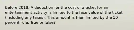 Before 2018: A deduction for the cost of a ticket for an entertainment activity is limited to the face value of the ticket (including any taxes). This amount is then limited by the 50 percent rule. True or false?