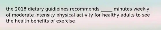 the 2018 dietary guidleines recommends _____ minutes weekly of moderate intensity physical activity for healthy adults to see the health benefits of exercise