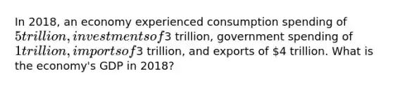 In 2018, an economy experienced consumption spending of 5 trillion, investments of3 trillion, government spending of 1 trillion, imports of3 trillion, and exports of 4 trillion. What is the economy's GDP in 2018?