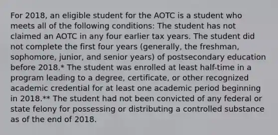 For 2018, an eligible student for the AOTC is a student who meets all of the following conditions: The student has not claimed an AOTC in any four earlier tax years. The student did not complete the first four years (generally, the freshman, sophomore, junior, and senior years) of postsecondary education before 2018.* The student was enrolled at least half-time in a program leading to a degree, certificate, or other recognized academic credential for at least one academic period beginning in 2018.** The student had not been convicted of any federal or state felony for possessing or distributing a controlled substance as of the end of 2018.