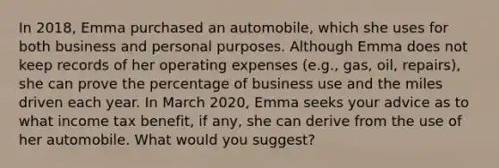 In 2018, Emma purchased an automobile, which she uses for both business and personal purposes. Although Emma does not keep records of her operating expenses (e.g., gas, oil, repairs), she can prove the percentage of business use and the miles driven each year. In March 2020, Emma seeks your advice as to what income tax benefit, if any, she can derive from the use of her automobile. What would you suggest?