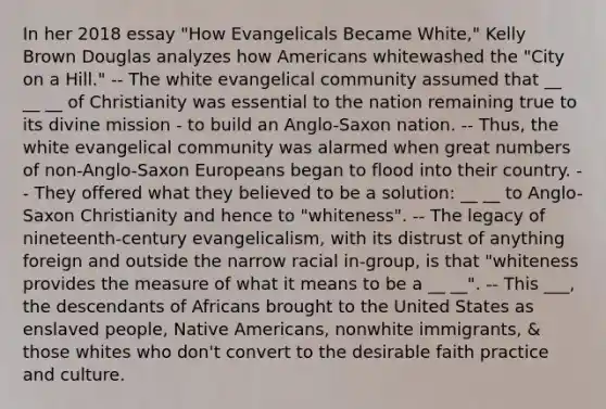 In her 2018 essay "How Evangelicals Became White," Kelly Brown Douglas analyzes how Americans whitewashed the "City on a Hill." -- The white evangelical community assumed that __ __ __ of Christianity was essential to the nation remaining true to its divine mission - to build an Anglo-Saxon nation. -- Thus, the white evangelical community was alarmed when great numbers of non-Anglo-Saxon Europeans began to flood into their country. -- They offered what they believed to be a solution: __ __ to Anglo-Saxon Christianity and hence to "whiteness". -- The legacy of nineteenth-century evangelicalism, with its distrust of anything foreign and outside the narrow racial in-group, is that "whiteness provides the measure of what it means to be a __ __". -- This ___, the descendants of Africans brought to the United States as enslaved people, Native Americans, nonwhite immigrants, & those whites who don't convert to the desirable faith practice and culture.