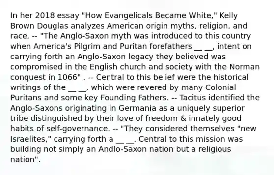 In her 2018 essay "How Evangelicals Became White," Kelly Brown Douglas analyzes American origin myths, religion, and race. -- "The Anglo-Saxon myth was introduced to this country when America's Pilgrim and Puritan forefathers __ __, intent on carrying forth an Anglo-Saxon legacy they believed was compromised in the English church and society with the Norman conquest in 1066" . -- Central to this belief were the historical writings of the __ __, which were revered by many Colonial Puritans and some key Founding Fathers. -- Tacitus identified the Anglo-Saxons originating in Germania as a uniquely superior tribe distinguished by their love of freedom & innately good habits of self-governance. -- "They considered themselves "new Israelites," carrying forth a __ __. Central to this mission was building not simply an Andlo-Saxon nation but a religious nation".