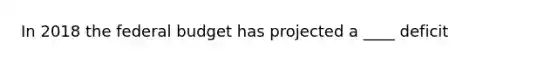 In 2018 the federal budget has projected a ____ deficit