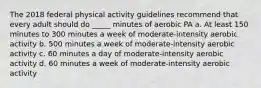 The 2018 federal physical activity guidelines recommend that every adult should do _____ minutes of aerobic PA a. At least 150 minutes to 300 minutes a week of moderate-intensity aerobic activity b. 500 minutes a week of moderate-intensity aerobic activity c. 60 minutes a day of moderate-intensity aerobic activity d. 60 minutes a week of moderate-intensity aerobic activity