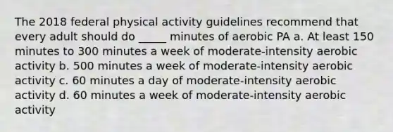 The 2018 federal physical activity guidelines recommend that every adult should do _____ minutes of aerobic PA a. At least 150 minutes to 300 minutes a week of moderate-intensity aerobic activity b. 500 minutes a week of moderate-intensity aerobic activity c. 60 minutes a day of moderate-intensity aerobic activity d. 60 minutes a week of moderate-intensity aerobic activity