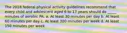 The 2018 federal physical activity guidelines recommend that every child and adolescent aged 6 to 17 years should do _____ minutes of aerobic PA. a. At least 30 minutes per day b. At least 60 minutes per day c. At least 300 minutes per week d. At least 150 minutes per week