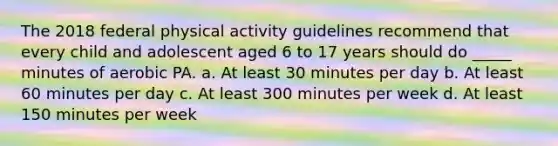 The 2018 federal physical activity guidelines recommend that every child and adolescent aged 6 to 17 years should do _____ minutes of aerobic PA. a. At least 30 minutes per day b. At least 60 minutes per day c. At least 300 minutes per week d. At least 150 minutes per week