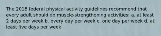 The 2018 federal physical activity guidelines recommend that every adult should do muscle-strengthening activities: a. at least 2 days per week b. every day per week c. one day per week d. at least five days per week