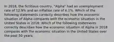 In 2018, the fictitious country, "Alpha" had an unemployment rate of 12.9% and an inflation rate of 6.1%. Which of the following statements correctly describes how the economic situation of Alpha compares with the economic situation in the United States in 2018: Which of the following statements correctly describes how the economic situation of Alpha in 2018 compares with the economic situation in the United States over the past 50 years: