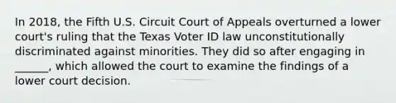 In 2018, the Fifth U.S. Circuit Court of Appeals overturned a lower court's ruling that the Texas Voter ID law unconstitutionally discriminated against minorities. They did so after engaging in ______, which allowed the court to examine the findings of a lower court decision.