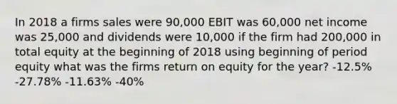 In 2018 a firms sales were 90,000 EBIT was 60,000 net income was 25,000 and dividends were 10,000 if the firm had 200,000 in total equity at the beginning of 2018 using beginning of period equity what was the firms return on equity for the year? -12.5% -27.78% -11.63% -40%