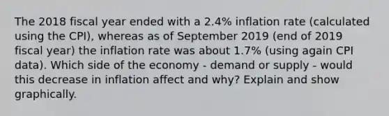 The 2018 fiscal year ended with a 2.4% inflation rate (calculated using the CPI), whereas as of September 2019 (end of 2019 fiscal year) the inflation rate was about 1.7% (using again CPI data). Which side of the economy - demand or supply - would this decrease in inflation affect and why? Explain and show graphically.