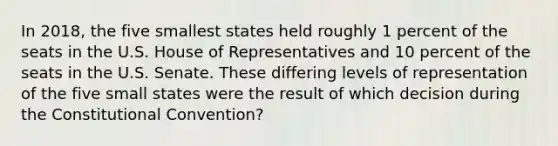 In 2018, the five smallest states held roughly 1 percent of the seats in the U.S. House of Representatives and 10 percent of the seats in the U.S. Senate. These differing levels of representation of the five small states were the result of which decision during <a href='https://www.questionai.com/knowledge/knd5xy61DJ-the-constitutional-convention' class='anchor-knowledge'>the constitutional convention</a>?