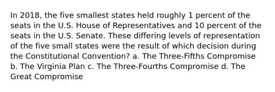 In 2018, the five smallest states held roughly 1 percent of the seats in the U.S. House of Representatives and 10 percent of the seats in the U.S. Senate. These differing levels of representation of the five small states were the result of which decision during the Constitutional Convention? a. The Three-Fifths Compromise b. The Virginia Plan c. The Three-Fourths Compromise d. The Great Compromise