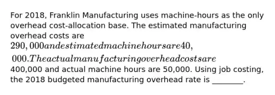 For​ 2018, Franklin Manufacturing uses machine-hours as the only overhead cost-allocation base. The estimated manufacturing overhead costs are 290,000 and estimated machine hours are 40,000. The actual manufacturing overhead costs are 400,000 and actual machine hours are 50,000. Using job​ costing, the 2018 budgeted manufacturing overhead rate is​ ________.