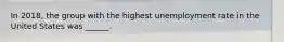 In 2018, the group with the highest unemployment rate in the United States was ______.