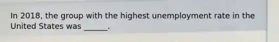 In 2018, the group with the highest <a href='https://www.questionai.com/knowledge/kh7PJ5HsOk-unemployment-rate' class='anchor-knowledge'>unemployment rate</a> in the United States was ______.