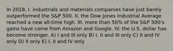 In 2018, I. industrials and materials companies have just barely outperformed the S&P 500. II. the Dow Jones Industrial Average reached a new all-time high. III. <a href='https://www.questionai.com/knowledge/keWHlEPx42-more-than' class='anchor-knowledge'>more than</a> 50% of the S&P 500's gains have come from Amazon and Google. IV. the U.S. dollar has become stronger. A) I and III only B) I, II and III only C) II and IV only D) II only E) I, II and IV only