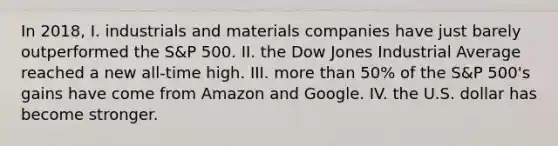 In 2018, I. industrials and materials companies have just barely outperformed the S&P 500. II. the Dow Jones Industrial Average reached a new all-time high. III. more than 50% of the S&P 500's gains have come from Amazon and Google. IV. the U.S. dollar has become stronger.