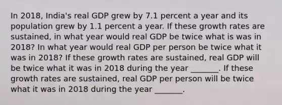 In​ 2018, India's real GDP grew by 7.1 percent a year and its population grew by 1.1 percent a year. If these growth rates are​ sustained, in what year would real GDP be twice what is was in​ 2018? In what year would real GDP per person be twice what it was in​ 2018? If these growth rates are​ sustained, real GDP will be twice what it was in 2018 during the year​ _______. If these growth rates are​ sustained, real GDP per person will be twice what it was in 2018 during the year​ _______.