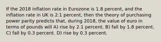 If the 2018 inflation rate in Eurozone is 1.8 percent, and the inflation rate in UK is 2.1 percent, then the theory of purchasing power parity predicts that, during 2018, the value of euro in terms of pounds will A) rise by 2.1 percent. B) fall by 1.8 percent. C) fall by 0.3 percent. D) rise by 0.3 percent.