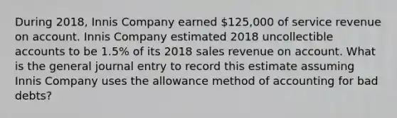 During 2018, Innis Company earned 125,000 of service revenue on account. Innis Company estimated 2018 uncollectible accounts to be 1.5% of its 2018 sales revenue on account. What is the general journal entry to record this estimate assuming Innis Company uses the allowance method of accounting for bad debts?