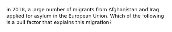 in 2018, a large number of migrants from Afghanistan and Iraq applied for asylum in the European Union. Which of the following is a pull factor that explains this migration?