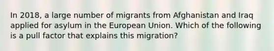 In 2018, a large number of migrants from Afghanistan and Iraq applied for asylum in the European Union. Which of the following is a pull factor that explains this migration?