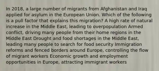 In 2018, a large number of migrants from Afghanistan and Iraq applied for asylum in the European Union. Which of the following is a pull factor that explains this migration? A high rate of natural increase in the Middle East, leading to overpopulation Armed conflict, driving many people from their home regions in the Middle East Drought and food shortages in the Middle East, leading many people to search for food security Immigration reforms and fenced borders around Europe, controlling the flow of migrant workers Economic growth and employment opportunities in Europe, attracting immigrant workers