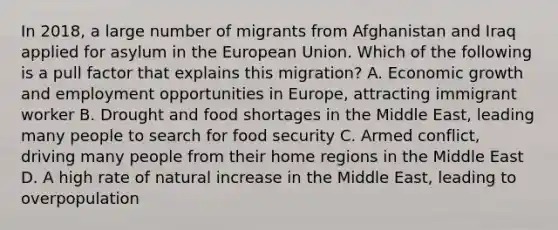 In 2018, a large number of migrants from Afghanistan and Iraq applied for asylum in the European Union. Which of the following is a pull factor that explains this migration? A. Economic growth and employment opportunities in Europe, attracting immigrant worker B. Drought and food shortages in the Middle East, leading many people to search for food security C. Armed conflict, driving many people from their home regions in the Middle East D. A high rate of natural increase in the Middle East, leading to overpopulation