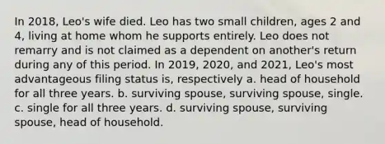 In 2018, Leo's wife died. Leo has two small children, ages 2 and 4, living at home whom he supports entirely. Leo does not remarry and is not claimed as a dependent on another's return during any of this period. In 2019, 2020, and 2021, Leo's most advantageous filing status is, respectively a. head of household for all three years. b. surviving spouse, surviving spouse, single. c. single for all three years. d. surviving spouse, surviving spouse, head of household.