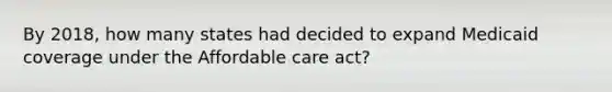 By 2018, how many states had decided to expand Medicaid coverage under the Affordable care act?