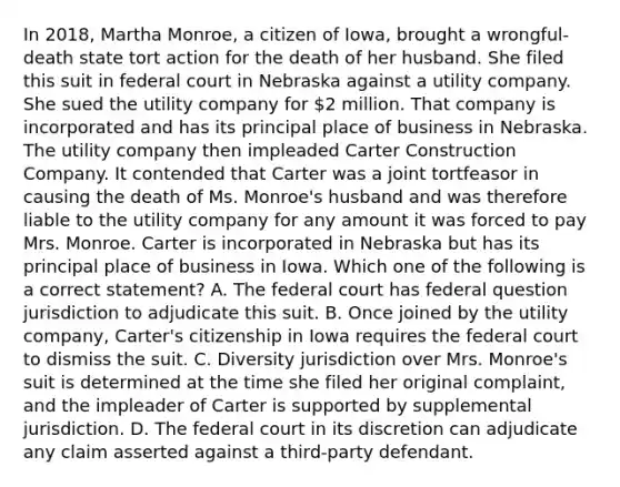 In 2018, Martha Monroe, a citizen of Iowa, brought a wrongful-death state tort action for the death of her husband. She filed this suit in federal court in Nebraska against a utility company. She sued the utility company for 2 million. That company is incorporated and has its principal place of business in Nebraska. The utility company then impleaded Carter Construction Company. It contended that Carter was a joint tortfeasor in causing the death of Ms. Monroe's husband and was therefore liable to the utility company for any amount it was forced to pay Mrs. Monroe. Carter is incorporated in Nebraska but has its principal place of business in Iowa. Which one of the following is a correct statement? A. The federal court has federal question jurisdiction to adjudicate this suit. B. Once joined by the utility company, Carter's citizenship in Iowa requires the federal court to dismiss the suit. C. Diversity jurisdiction over Mrs. Monroe's suit is determined at the time she filed her original complaint, and the impleader of Carter is supported by supplemental jurisdiction. D. The federal court in its discretion can adjudicate any claim asserted against a third-party defendant.