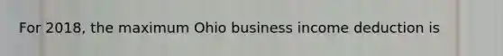 For 2018, the maximum Ohio business income deduction is