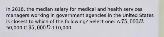 In 2018, the median salary for medical and health services managers working in government agencies in the United States is closest to which of the following? Select one: A.75,000 B.50,000 C.95,000 D.110,000