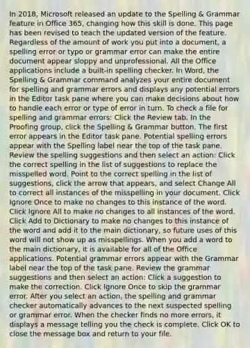 In 2018, Microsoft released an update to the Spelling & Grammar feature in Office 365, changing how this skill is done. This page has been revised to teach the updated version of the feature. Regardless of the amount of work you put into a document, a spelling error or typo or grammar error can make the entire document appear sloppy and unprofessional. All the Office applications include a built-in spelling checker. In Word, the Spelling & Grammar command analyzes your entire document for spelling and grammar errors and displays any potential errors in the Editor task pane where you can make decisions about how to handle each error or type of error in turn. To check a file for spelling and grammar errors: Click the Review tab. In the Proofing group, click the Spelling & Grammar button. The first error appears in the Editor task pane. Potential spelling errors appear with the Spelling label near the top of the task pane. Review the spelling suggestions and then select an action: Click the correct spelling in the list of suggestions to replace the misspelled word. Point to the correct spelling in the list of suggestions, click the arrow that appears, and select Change All to correct all instances of the misspelling in your document. Click Ignore Once to make no changes to this instance of the word. Click Ignore All to make no changes to all instances of the word. Click Add to Dictionary to make no changes to this instance of the word and add it to the main dictionary, so future uses of this word will not show up as misspellings. When you add a word to the main dictionary, it is available for all of the Office applications. Potential grammar errors appear with the Grammar label near the top of the task pane. Review the grammar suggestions and then select an action: Click a suggestion to make the correction. Click Ignore Once to skip the grammar error. After you select an action, the spelling and grammar checker automatically advances to the next suspected spelling or grammar error. When the checker finds no more errors, it displays a message telling you the check is complete. Click OK to close the message box and return to your file.