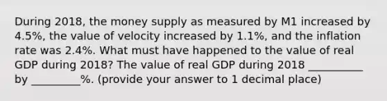 During 2018​, the money supply as measured by M1 increased by 4.5​%, the value of velocity increased by 1.1​%, and the inflation rate was 2.4​%. What must have happened to the value of real GDP during 2018​? The value of real GDP during 2018 __________ by _________​%. ​(provide your answer to 1 decimal​ place)