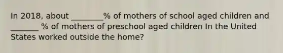 In 2018, about ________% of mothers of school aged children and _______ % of mothers of preschool aged children In the United States worked outside the home?