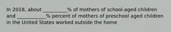 In 2018, about __________% of mothers of school-aged children and ____________% percent of mothers of preschool aged children in the United States worked outside the home