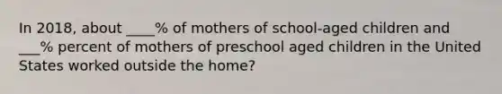 In 2018, about ____% of mothers of school-aged children and ___% percent of mothers of preschool aged children in the United States worked outside the home?