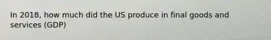 In 2018, how much did the US produce in final goods and services (GDP)