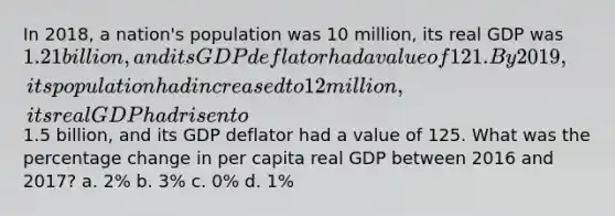 In 2018, a nation's population was 10 million, its real GDP was 1.21 billion, and its GDP deflator had a value of 121. By 2019, its population had increased to 12 million, its real GDP had risen to1.5 billion, and its GDP deflator had a value of 125. What was the percentage change in per capita real GDP between 2016 and 2017? a. 2% b. 3% c. 0% d. 1%