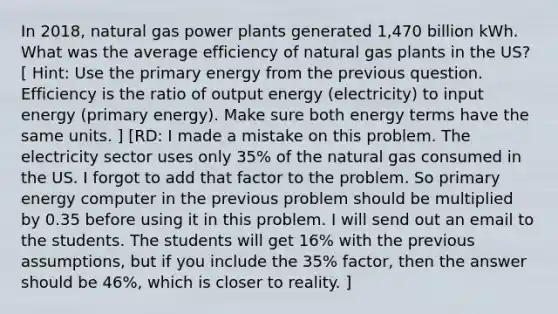 In 2018, natural gas power plants generated 1,470 billion kWh. What was the average efficiency of natural gas plants in the US? [ Hint: Use the primary energy from the previous question. Efficiency is the ratio of output energy (electricity) to input energy (primary energy). Make sure both energy terms have the same units. ] [RD: I made a mistake on this problem. The electricity sector uses only 35% of the natural gas consumed in the US. I forgot to add that factor to the problem. So primary energy computer in the previous problem should be multiplied by 0.35 before using it in this problem. I will send out an email to the students. The students will get 16% with the previous assumptions, but if you include the 35% factor, then the answer should be 46%, which is closer to reality. ]