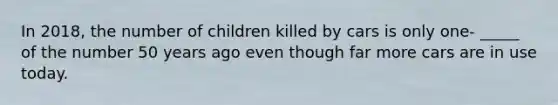 In 2018, the number of children killed by cars is only one- _____ of the number 50 years ago even though far more cars are in use today.